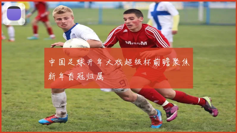 中国足球开年大戏超级杯前瞻聚焦新年首冠归属