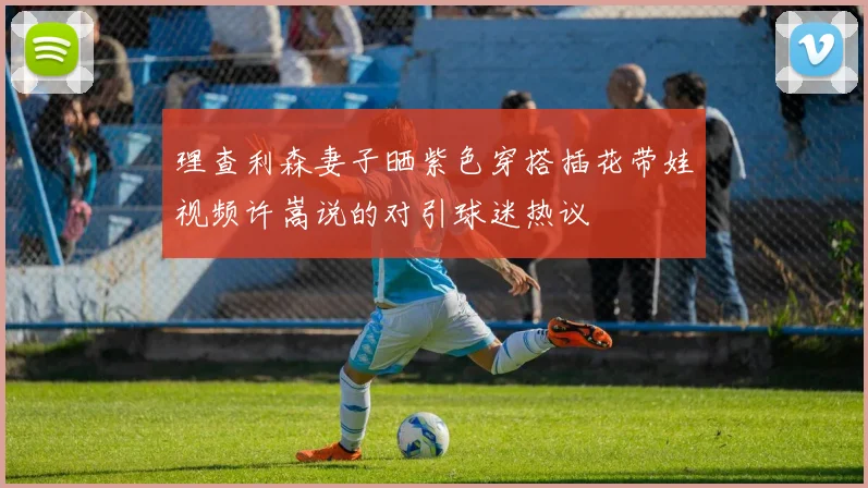 理查利森妻子晒紫色穿搭插花带娃视频许嵩说的对引球迷热议