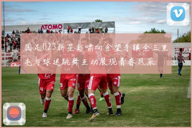 国足U23新星彭啸向余望李镇全三里屯与球迷跳舞互动展现青春风采