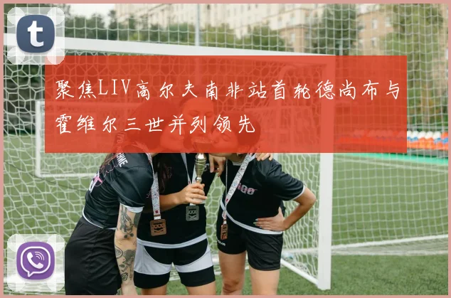 聚焦LIV高尔夫南非站首轮德尚布与霍维尔三世并列领先