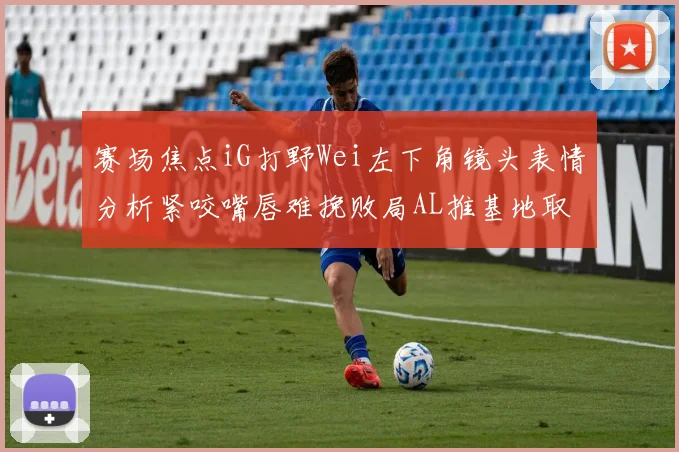 赛场焦点iG打野Wei左下角镜头表情分析紧咬嘴唇难挽败局AL推基地取胜
