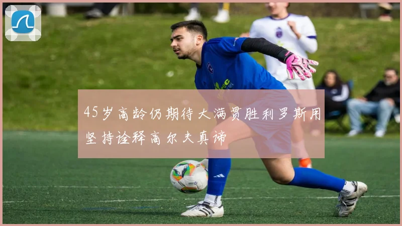 45岁高龄仍期待大满贯胜利罗斯用坚持诠释高尔夫真谛