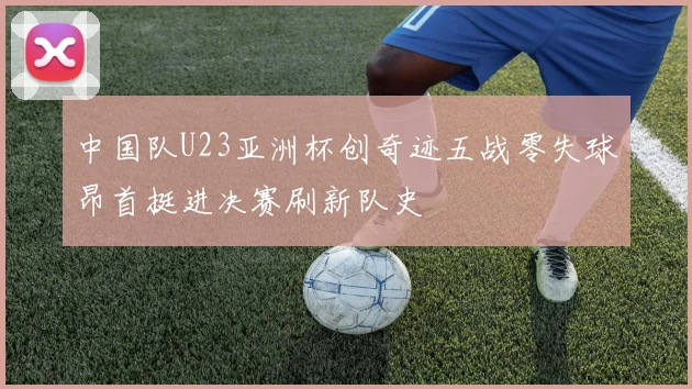 中国队U23亚洲杯创奇迹五战零失球昂首挺进决赛刷新队史