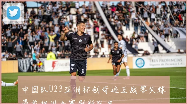 中国队U23亚洲杯创奇迹五战零失球昂首挺进决赛刷新队史