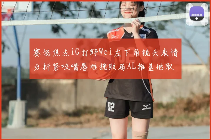 赛场焦点iG打野Wei左下角镜头表情分析紧咬嘴唇难挽败局AL推基地取胜
