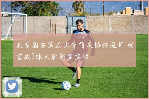 北京国安第五次夺得足协杯冠军 收官战3球大胜彰显实力