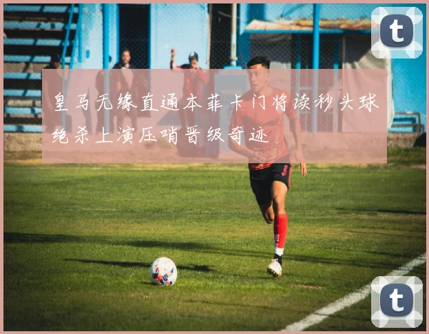 皇马无缘直通本菲卡门将读秒头球绝杀上演压哨晋级奇迹